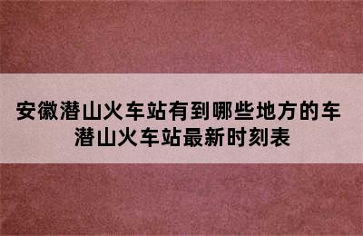 安徽潜山火车站有到哪些地方的车 潜山火车站最新时刻表